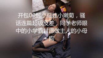 开包00后小淫娃小嫩菊，骚话连篇超级反差，同学老师眼中的小学霸甘愿做主人的小母狗