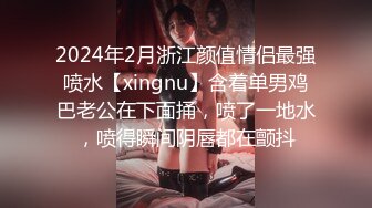 2024年2月浙江颜值情侣最强喷水【xingnu】含着单男鸡巴老公在下面捅，喷了一地水，喷得瞬间阴唇都在颤抖