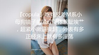 『copula』吃鸡反差M系小母狗镜子前紧盯下体羞耻埃艹，超紧小嫩逼操翻，外表有多正经床上就有多淫荡