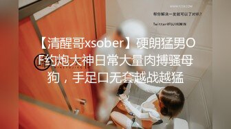 【清醒哥xsober】硬朗猛男OF约炮大神日常大量肉搏骚母狗，手足口无套越战越猛