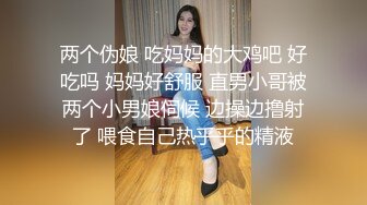 两个伪娘 吃妈妈的大鸡吧 好吃吗 妈妈好舒服 直男小哥被两个小男娘伺候 边操边撸射了 喂食自己热乎乎的精液