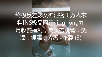 终极反差婊女神泄密！万人求档INS极品网红yingnong九月收费福利，完美蜜桃臀，洗澡，裸舞，紫薇~炸裂 (3)