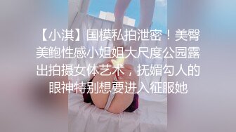 【小淇】国模私拍泄密！美臀美鲍性感小姐姐大尺度公园露出拍摄女体艺术，抚媚勾人的眼神特别想要进入征服她