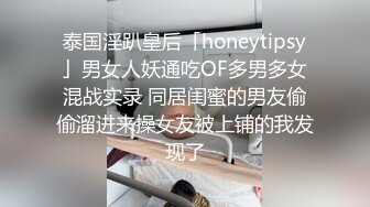 泰国淫趴皇后「honeytipsy」男女人妖通吃OF多男多女混战实录 同居闺蜜的男友偷偷溜进来操女友被上铺的我发现了