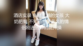 酒店实录 身材丰满的女孩 大奶肥臀 不知道憋了多久的情侣刚进房扑倒就开操