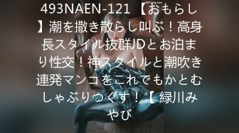 493NAEN-121 【おもらし】潮を撒き散らし叫ぶ！高身長スタイル抜群JDとお泊まり性交！神スタイルと潮吹き連発マンコをこれでもかとむしゃぶりつくす！【 緑川みやび