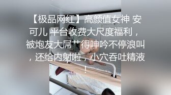 【极品网红】高颜值女神 安可儿 平台收费大尺度福利，被炮友大屌艹得呻吟不停浪叫，还给内射啦，小穴吞吐精液！