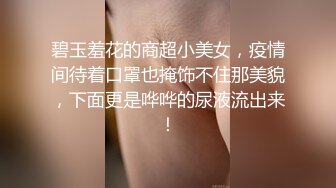 碧玉羞花的商超小美女，疫情间待着口罩也掩饰不住那美貌，下面更是哗哗的尿液流出来！