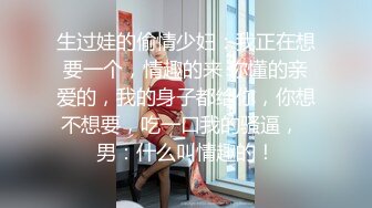 生过娃的偷情少妇：我正在想要一个，情趣的来 你懂的亲爱的，我的身子都给你，你想不想要，吃一口我的骚逼，  男：什么叫情趣的！