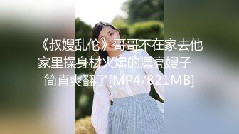 《叔嫂乱伦》哥哥不在家去他家里操身材火爆的漂亮嫂子⭐简直爽翻了[MP4/821MB]