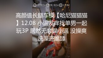 高颜值长腿车模【哈尼猫猫猫】12.08 小逼发痒找单男一起玩3P 居然无套操小逼 没操爽洗澡还跪舔