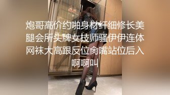 炮哥高价约啪身材纤细修长美腿会所头牌女技师骚伊伊连体网袜大高跟反位肏嘴站位后入啊啊叫