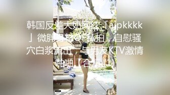 韩国反差大奶网红「ajpkkkk」微胖身材OF私拍，自慰骚穴白浆流出，与男友KTV激情啪啪【合集 (1)