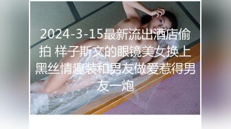 2024-3-15最新流出酒店偷拍 样子斯文的眼镜美女换上黑丝情趣装和男友做爱惹得男友一炮