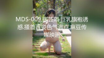 MDS-009.张芸熙.巨乳旗袍诱惑.搔首弄姿色气满点.麻豆传媒映画