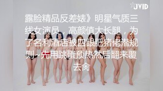 露脸精品反差婊》明星气质三线女演员，高颜值大长腿，为了名利酒店被四眼肥猪佬潜规则~先用跳蛋预热然后翻来覆去肏