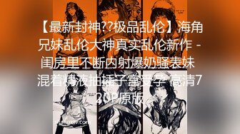 【最新封神??极品乱伦】海角兄妹乱伦大神真实乱伦新作 -闺房里不断内射爆奶骚表妹 混着精液抽插子宫受孕 高清720P原版