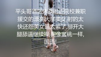 平头哥酒店床战附近院校兼职援交的漂亮大学美女,射的太快还怨美女逼太紧了,掰开大腿舔逼继续操,胸像蜜桃一样,国语!