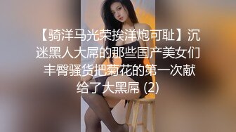 【骑洋马光荣挨洋炮可耻】沉迷黑人大屌的那些国产美女们 丰臀骚货把菊花的第一次献给了大黑屌 (2)