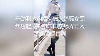 干劲利速约操肉感大奶骚女黑丝翘起屁股掰穴口交舔弄正入猛操嗯嗯直叫