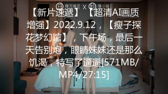 【新片速遞】 【超清AI画质增强】2022.9.12，【瘦子探花梦幻馆】，下午场，最后一天告别炮，眼睛妹妹还是那么饥渴，特写了逼逼[571MB/MP4/27:15]