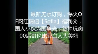 ⚫️⚫️最新无水订购，爆火OF网红情侣【Sofia】福利④，国人小伙为国争光，各种玩肏00后哥伦比亚白人大美妞