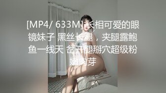 [MP4/ 633M] 长相可爱的眼镜妹子 黑丝长腿，夹腿露鲍鱼一线天 岔开腿掰穴超级粉嫩肉芽