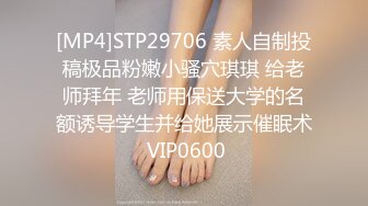 [MP4]STP29706 素人自制投稿极品粉嫩小骚穴琪琪 给老师拜年 老师用保送大学的名额诱导学生并给她展示催眠术 VIP0600