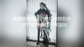 老婆被单男操到最后水特别多，不好意思最后小声淫叫