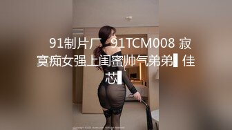 ✿91制片厂✿91TCM008 寂寞痴女强上闺蜜帅气弟弟▌佳芯▌