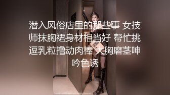 潜入风俗店里的那些事 女技师抹胸裙身材相当好 帮忙挑逗乳粒撸动肉棒 大胸磨茎呻吟色诱