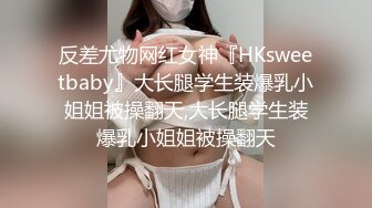 反差尤物网红女神『HKsweetbaby』大长腿学生装爆乳小姐姐被操翻天,大长腿学生装爆乳小姐姐被操翻天