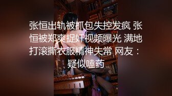 张恒出轨被抓包失控发疯 张恒被郑爽捉奸视频曝光 满地打滚撕衣服精神失常 网友：疑似嗑药