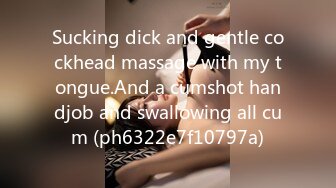 Sucking dick and gentle cockhead massage with my tongue.And a cumshot handjob and swallowing all cum (ph6322e7f10797a)