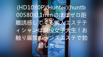 (HD1080P)(Hunter)(huntb00580)0.1mmのほぼゼロ距離誘惑してくる美人エステティシャンは現役女子大生！お触り厳禁のメンズエステで勃起したら…