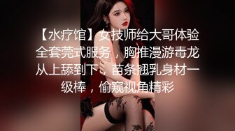 【水疗馆】女技师给大哥体验全套莞式服务，胸推漫游毒龙从上舔到下，苗条翘乳身材一级棒，偷窥视角精彩