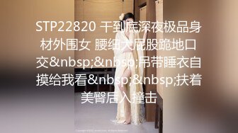 STP22820 干到底深夜极品身材外围女 腰细大屁股跪地口交&nbsp;&nbsp;吊带睡衣自摸给我看&nbsp;&nbsp;扶着美臀后入撞击