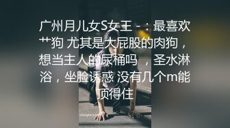 广州月儿女S女王 -：最喜欢艹狗 尤其是大屁股的肉狗，想当主人的尿桶吗 ，圣水淋浴，坐脸诱惑 没有几个m能顶得住