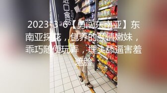 2023-3-6【勇闯东南亚】东南亚探花，包养的颜值嫩妹，乖巧随便玩弄，埋头舔逼害羞遮脸