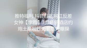 推特福利 抖音巨乳网红反差女神【李雅】3月最新酒店约炮土豪粉丝无套后入爆操