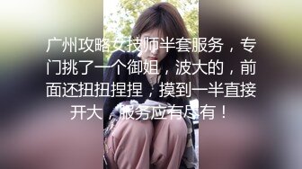 广州攻略女技师半套服务，专门挑了一个御姐，波大的，前面还扭扭捏捏，摸到一半直接开大，服务应有尽有！