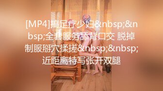 [MP4]搞足疗少妇&nbsp;&nbsp;全套服务舔背口交 脱掉制服掰穴揉搓&nbsp;&nbsp;近距离特写张开双腿