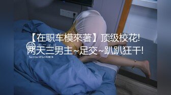 【在职车模來著】顶级校花! 两天三男主~足交~趴趴狂干!