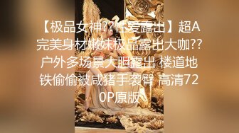 【极品女神??性爱露出】超A完美身材嫩妹极品露出大咖??户外多场景大胆露出 楼道地铁偷偷被咸猪手袭臀 高清720P原版