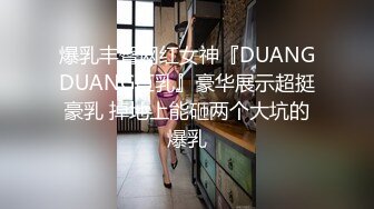 爆乳丰臀网红女神『DUANGDUANG巨乳』豪华展示超挺豪乳 掉地上能砸两个大坑的爆乳