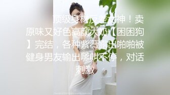 ❤️❤️顶级身材反差女神！卖原味又好色高颜大奶【困困狗】完结，各种紫薇露出啪啪被健身男友输出嗲叫不停，对话刺激