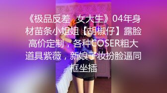 《极品反差✿女大生》04年身材苗条小姐姐【胡椒仔】露脸高价定制，各种COSER粗大道具紫薇，新娘子妆扮脸逼同框坐插