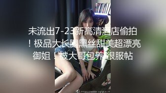 未流出7-23新高清酒店偷拍！极品大长腿黑丝甜美超漂亮御姐！被大哥包养 很服帖