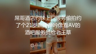 屌哥酒店约妹上门服务偷拍约了个21岁叫床呻吟像看AV的酒吧服务员给老王草