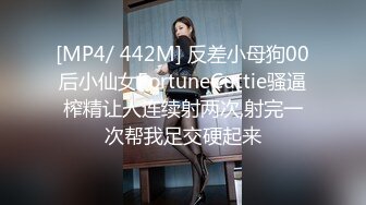 [MP4/ 442M] 反差小母狗00后小仙女FortuneCuttie骚逼榨精让人连续射两次,射完一次帮我足交硬起来